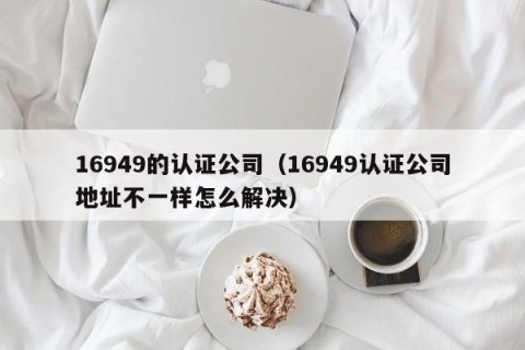 16949的认证公司（16949认证公司地址不一样怎么解决）