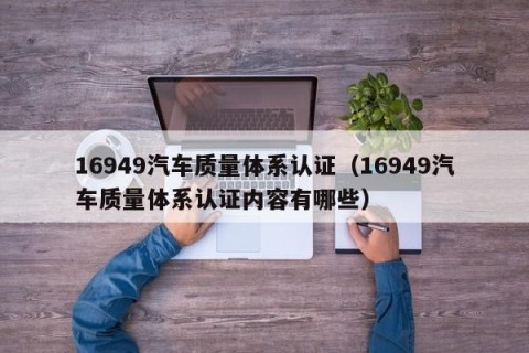 16949汽车质量体系认证（16949汽车质量体系认证内容有哪些）