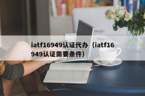 iatf16949认证代办（iatf16949认证需要条件）
