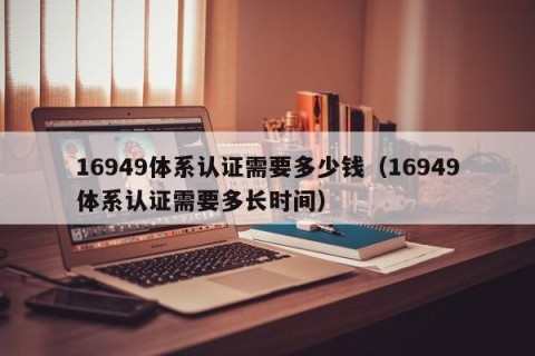 16949体系认证需要多少钱（16949体系认证需要多长时间）