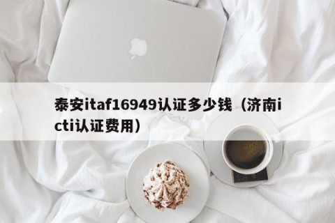 泰安itaf16949认证多少钱（济南icti认证费用）