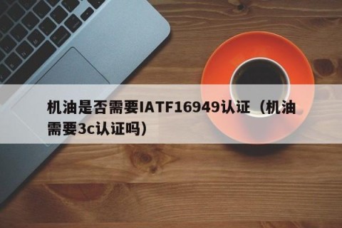 机油是否需要IATF16949认证（机油需要3c认证吗）