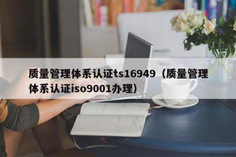 质量管理体系认证ts16949（质量管理体系认证iso9001办理）