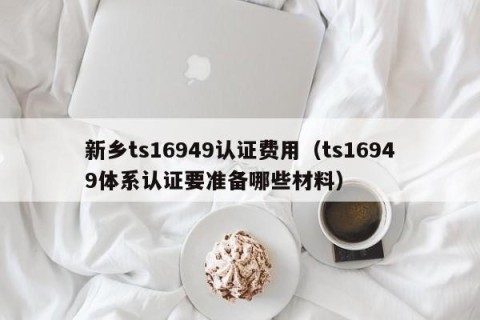 新乡ts16949认证费用（ts16949体系认证要准备哪些材料）