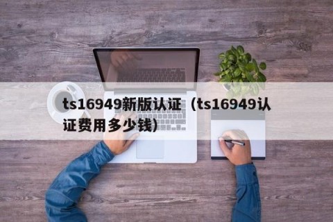 ts16949新版认证（ts16949认证费用多少钱）