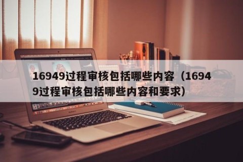 16949过程审核包括哪些内容（16949过程审核包括哪些内容和要求）