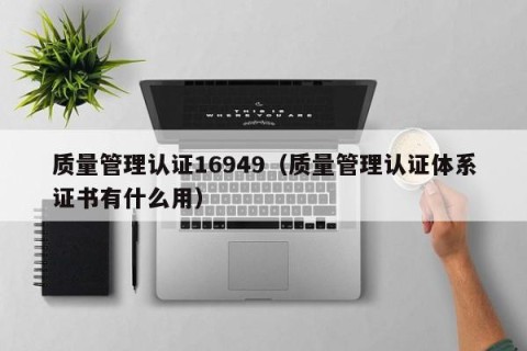 质量管理认证16949（质量管理认证体系证书有什么用）