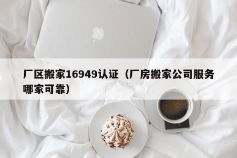 厂区搬家16949认证（厂房搬家公司服务哪家可靠）
