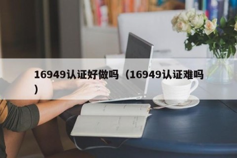 16949认证好做吗（16949认证难吗）