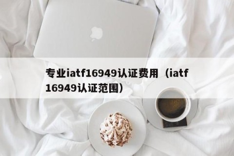 专业iatf16949认证费用（iatf16949认证范围）
