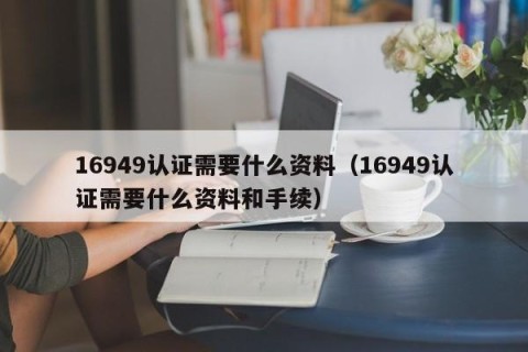 16949认证需要什么资料（16949认证需要什么资料和手续）