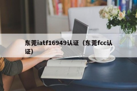 东莞iatf16949认证（东莞fcc认证）