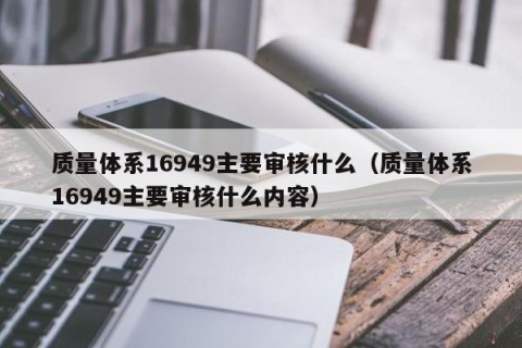 质量体系16949主要审核什么（质量体系16949主要审核什么内容）