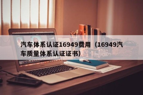 汽车体系认证16949费用（16949汽车质量体系认证证书）