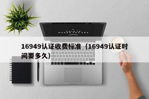 16949认证收费标准（16949认证时间要多久）