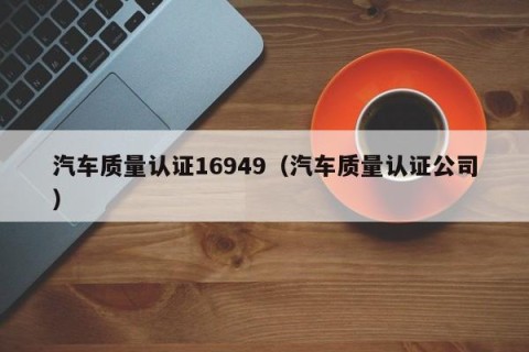 汽车质量认证16949（汽车质量认证公司）