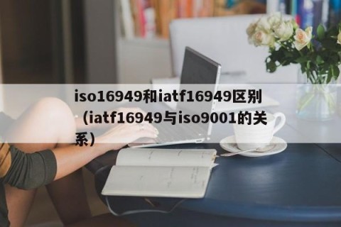 iso16949和iatf16949区别（iatf16949与iso9001的关系）