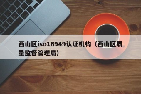西山区iso16949认证机构（西山区质量监督管理局）