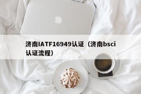 济南IATF16949认证（济南bsci认证流程）