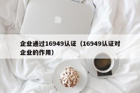 企业通过16949认证（16949认证对企业的作用）