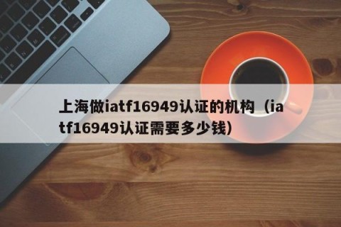 上海做iatf16949认证的机构（iatf16949认证需要多少钱）