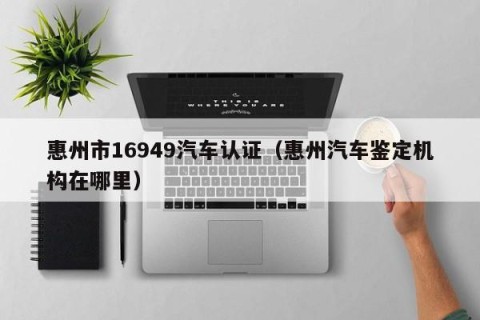 惠州市16949汽车认证（惠州汽车鉴定机构在哪里）