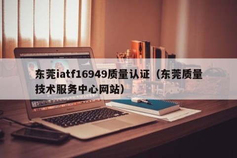 东莞iatf16949质量认证（东莞质量技术服务中心网站）