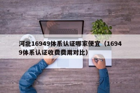 河北16949体系认证哪家便宜（16949体系认证收费费用对比）