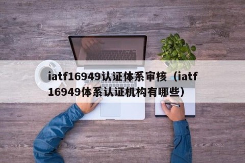 iatf16949认证体系审核（iatf16949体系认证机构有哪些）