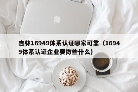 吉林16949体系认证哪家可靠（16949体系认证企业要做些什么）