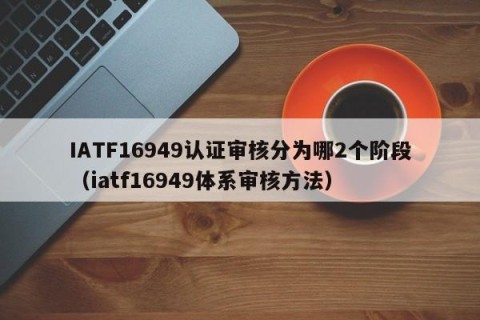 IATF16949认证审核分为哪2个阶段（iatf16949体系审核方法）