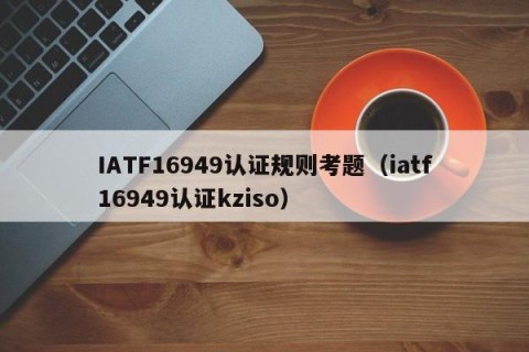 IATF16949认证规则考题（iatf16949认证kziso）