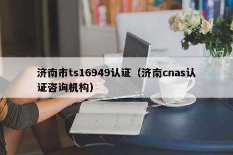 济南市ts16949认证（济南cnas认证咨询机构）