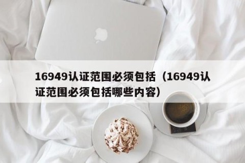 16949认证范围必须包括（16949认证范围必须包括哪些内容）