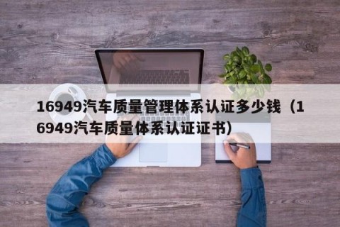 16949汽车质量管理体系认证多少钱（16949汽车质量体系认证证书）