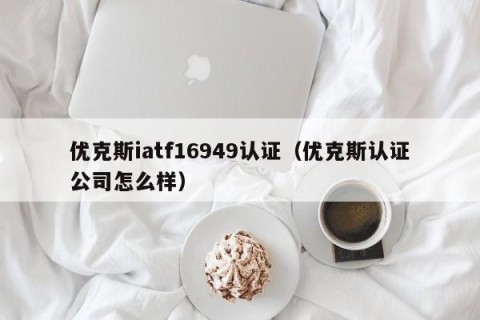 优克斯iatf16949认证（优克斯认证公司怎么样）