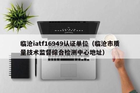 临沧iatf16949认证单位（临沧市质量技术监督综合检测中心地址）