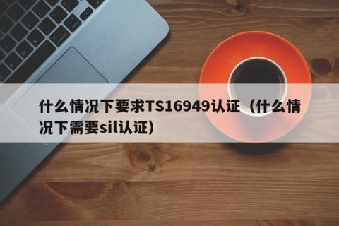 什么情况下要求TS16949认证（什么情况下需要sil认证）