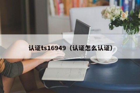 认证ts16949（认证怎么认证）