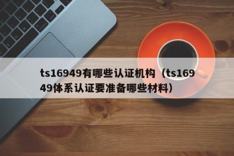 ts16949有哪些认证机构（ts16949体系认证要准备哪些材料）
