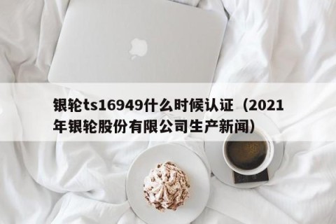 银轮ts16949什么时候认证（2021年银轮股份有限公司生产新闻）