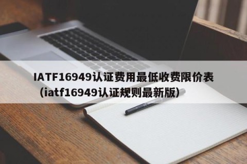 IATF16949认证费用最低收费限价表（iatf16949认证规则最新版）