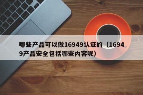 哪些产品可以做16949认证的（16949产品安全包括哪些内容呢）