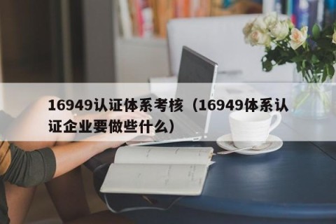 16949认证体系考核（16949体系认证企业要做些什么）