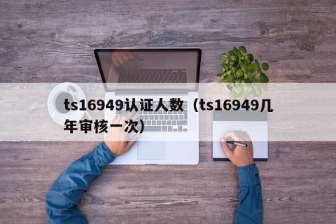 ts16949认证人数（ts16949几年审核一次）