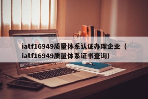 iatf16949质量体系认证办理企业（iatf16949质量体系证书查询）