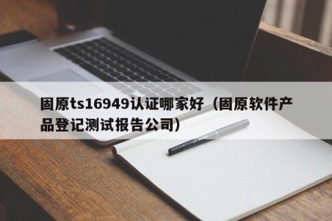 固原ts16949认证哪家好（固原软件产品登记测试报告公司）