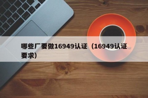 哪些厂要做16949认证（16949认证要求）