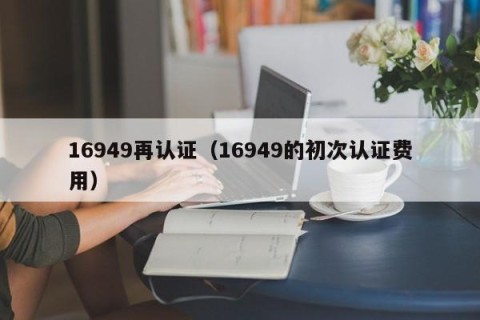 16949再认证（16949的初次认证费用）