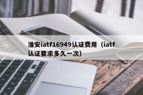 淮安iatf16949认证费用（iatf认证要求多久一次）
